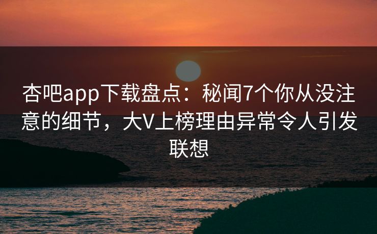 杏吧app下载盘点:秘闻7个你从没注意的细节,大V上榜理由异常令人引发联想