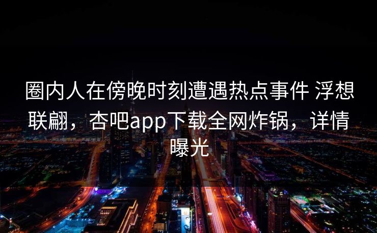 圈内人在傍晚时刻遭遇热点事件 浮想联翩,杏吧app下载全网炸锅,详情曝光