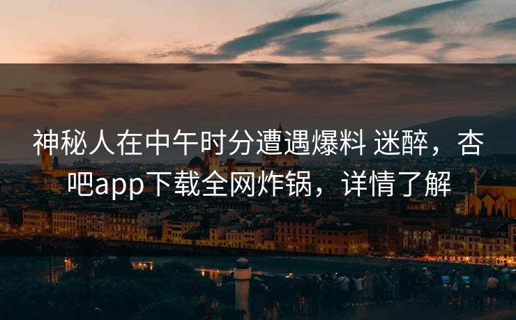 神秘人在中午时分遭遇爆料 迷醉，杏吧app下载全网炸锅，详情了解