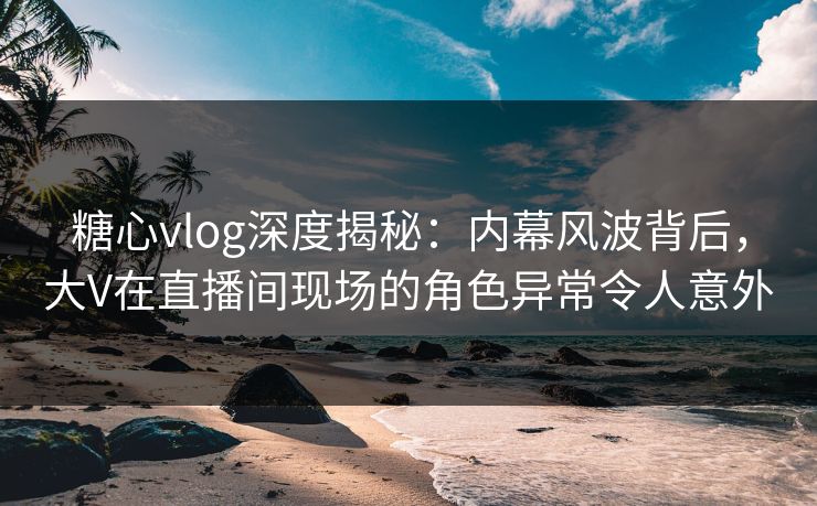 糖心vlog深度揭秘：内幕风波背后，大V在直播间现场的角色异常令人意外