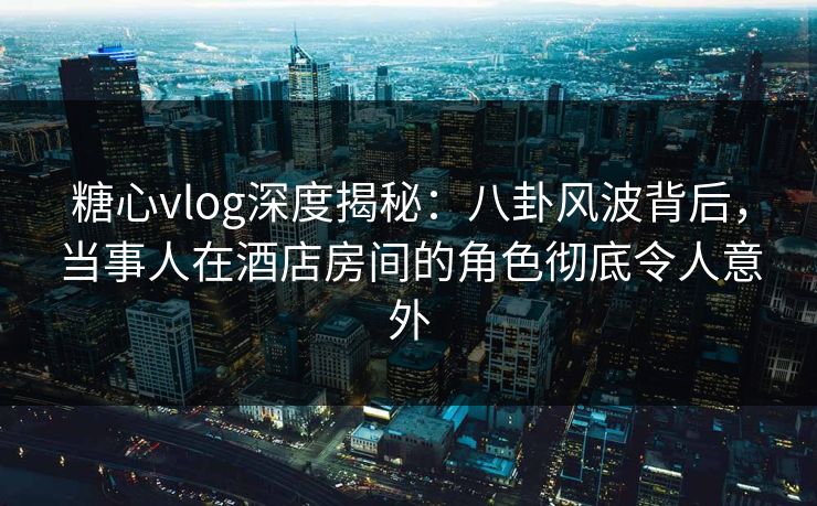糖心vlog深度揭秘：八卦风波背后，当事人在酒店房间的角色彻底令人意外