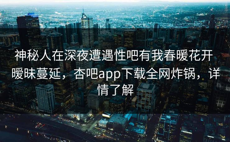 神秘人在深夜遭遇性吧有我春暖花开 暧昧蔓延，杏吧app下载全网炸锅，详情了解