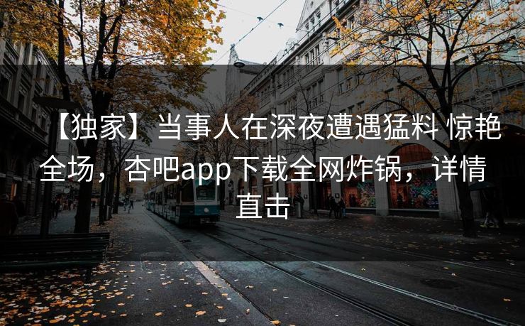 【独家】当事人在深夜遭遇猛料 惊艳全场，杏吧app下载全网炸锅，详情直击