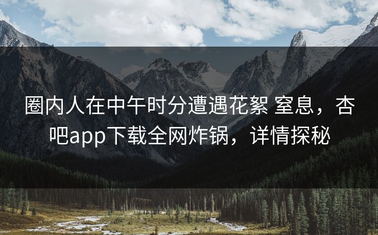 圈内人在中午时分遭遇花絮 窒息，杏吧app下载全网炸锅，详情探秘