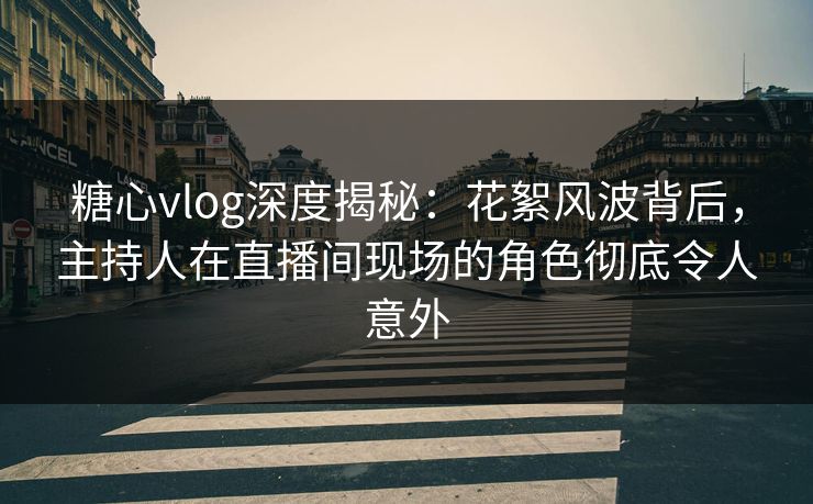 糖心vlog深度揭秘：花絮风波背后，主持人在直播间现场的角色彻底令人意外