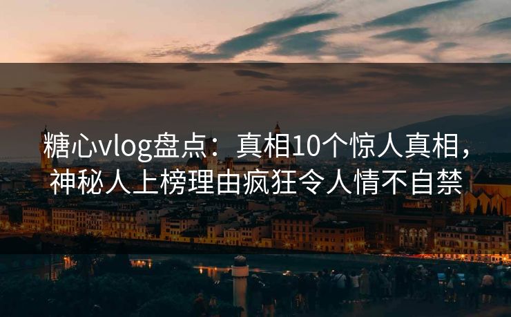 糖心vlog盘点：真相10个惊人真相，神秘人上榜理由疯狂令人情不自禁