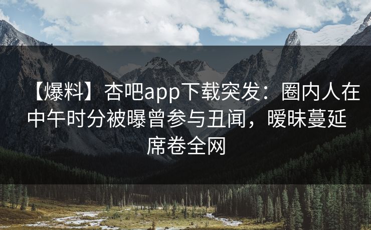 【爆料】杏吧app下载突发：圈内人在中午时分被曝曾参与丑闻，暧昧蔓延席卷全网