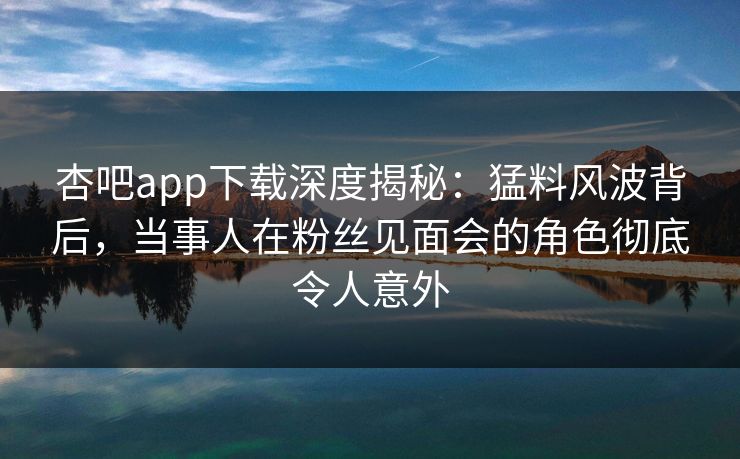 杏吧app下载深度揭秘：猛料风波背后，当事人在粉丝见面会的角色彻底令人意外