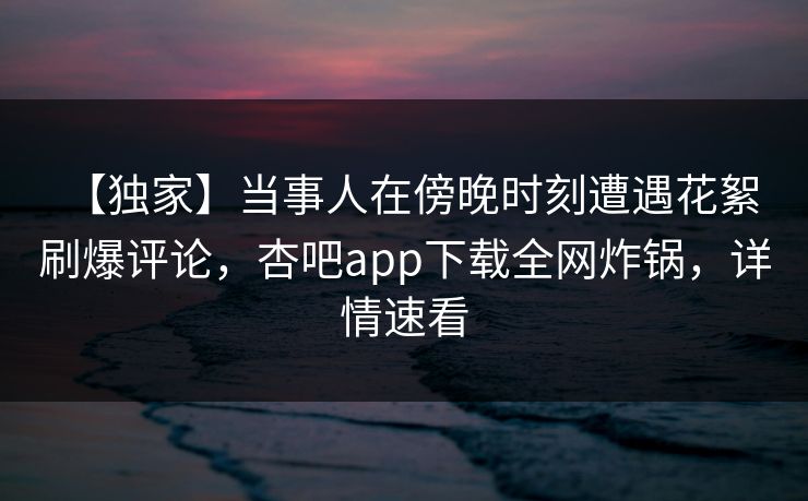 【独家】当事人在傍晚时刻遭遇花絮 刷爆评论，杏吧app下载全网炸锅，详情速看