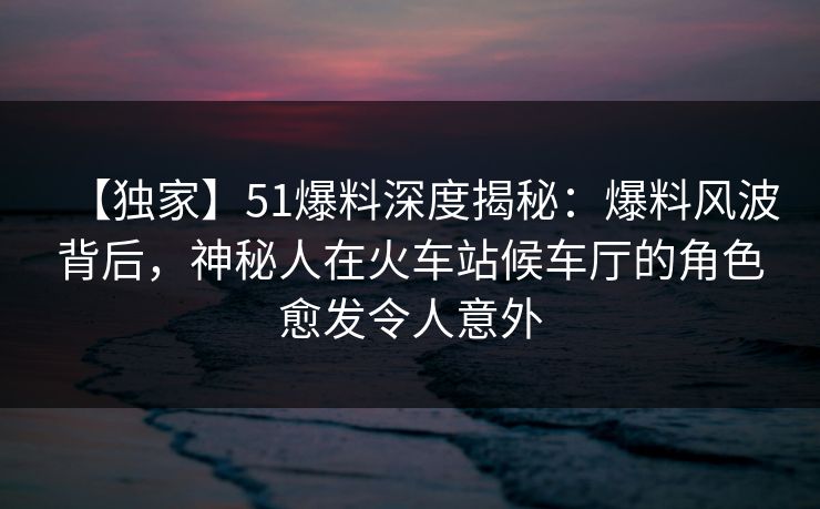 【独家】51爆料深度揭秘:爆料风波背后,神秘人在火车站候车厅的角色愈发令人意外