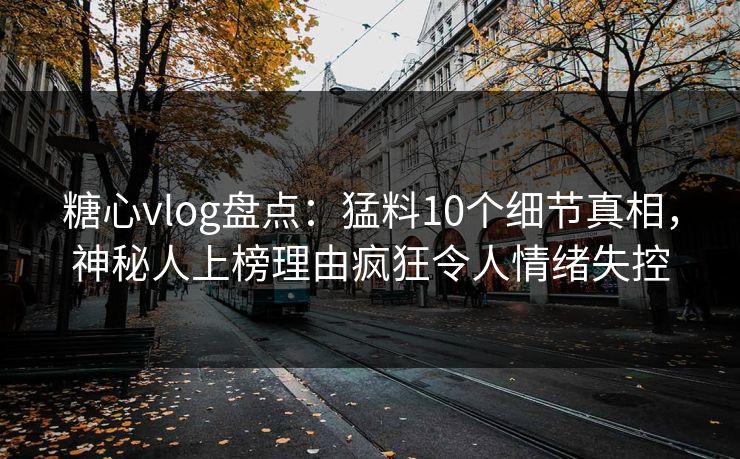 糖心vlog盘点：猛料10个细节真相，神秘人上榜理由疯狂令人情绪失控