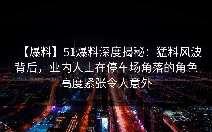 【爆料】51爆料深度揭秘：猛料风波背后，业内人士在停车场角落的角色高度紧张令人意外