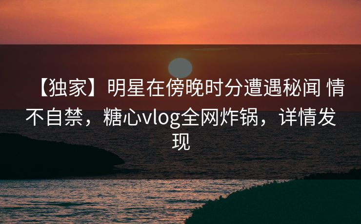 【独家】明星在傍晚时分遭遇秘闻 情不自禁,糖心vlog全网炸锅,详情发现