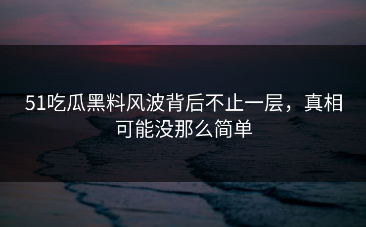 51吃瓜黑料风波背后不止一层,真相可能没那么简单