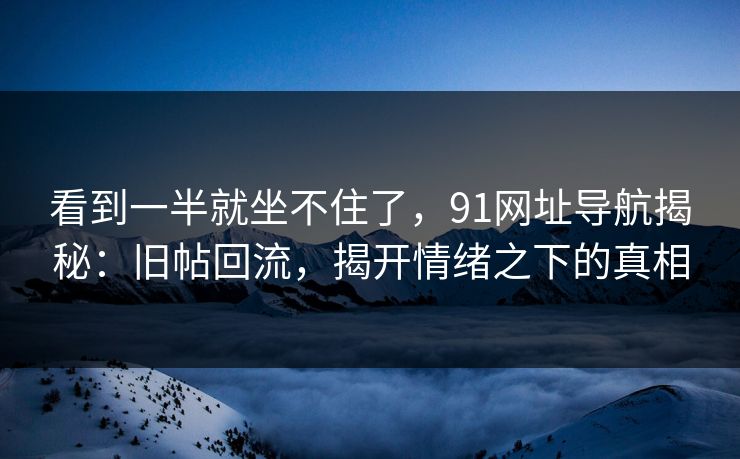 看到一半就坐不住了，91网址导航揭秘：旧帖回流，揭开情绪之下的真相