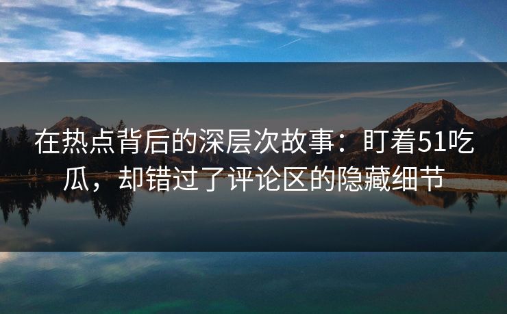 在热点背后的深层次故事：盯着51吃瓜，却错过了评论区的隐藏细节