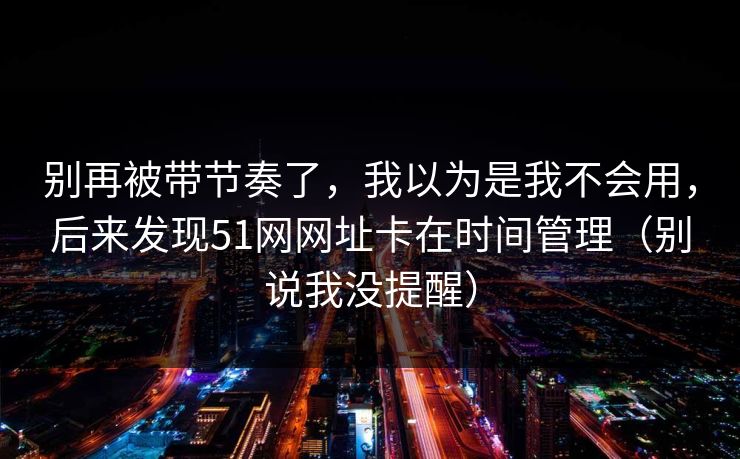 别再被带节奏了，我以为是我不会用，后来发现51网网址卡在时间管理（别说我没提醒）