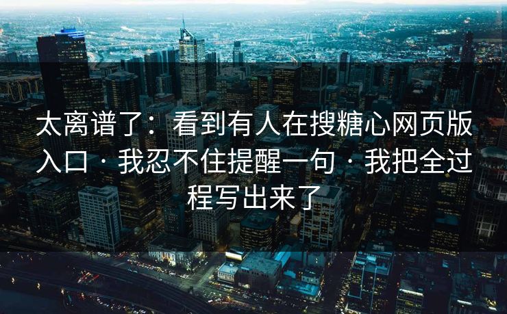 太离谱了：看到有人在搜糖心网页版入口 · 我忍不住提醒一句 · 我把全过程写出来了