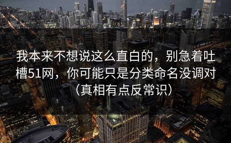 我本来不想说这么直白的,别急着吐槽51网,你可能只是分类命名没调对(真相有点反常识) 我本来不想说这么直白的,别急着吐槽51网,你可能只是分类命名没调对(真相有点反常识)