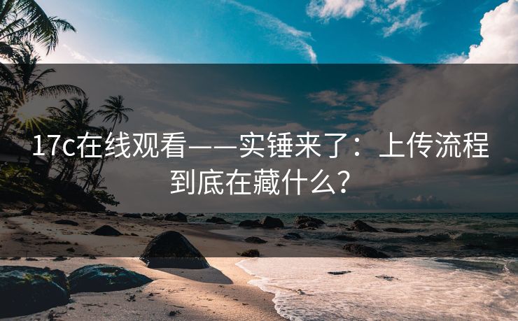 17c在线观看——实锤来了:上传流程到底在藏什么? 17c在线观看——实锤来了:上传流程到底在藏什么?