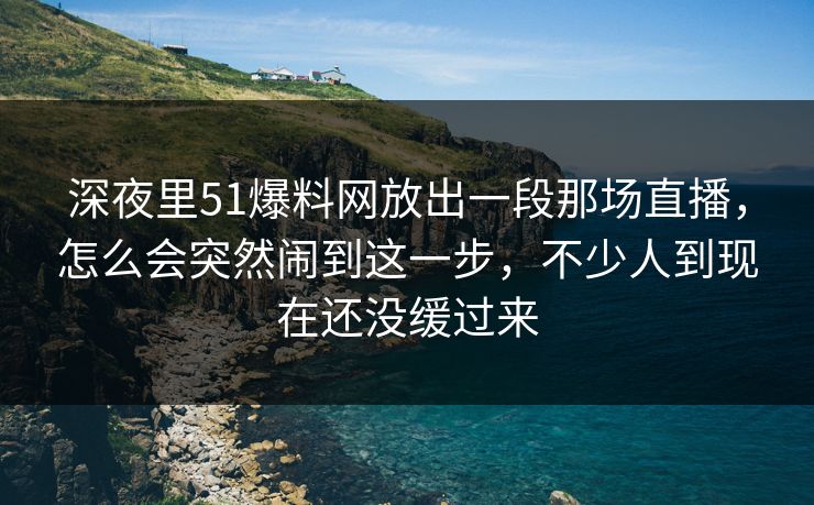 深夜里51爆料网放出一段那场直播,怎么会突然闹到这一步,不少人到现在还没缓过来