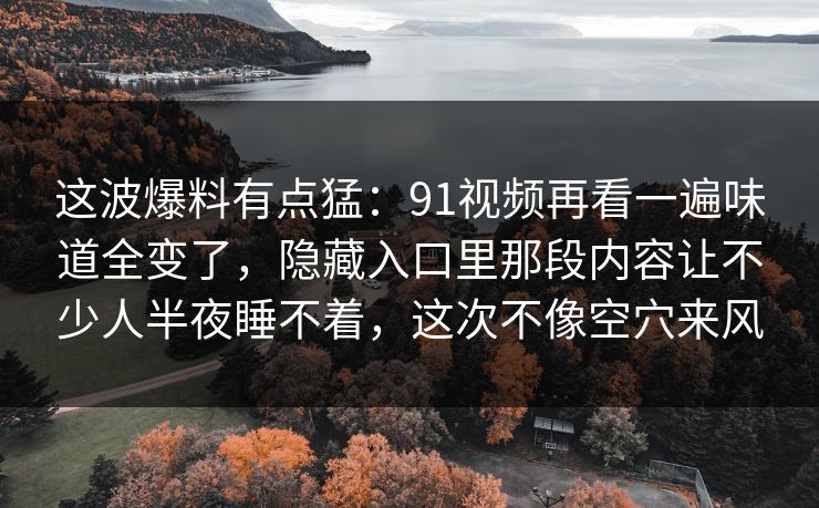 这波爆料有点猛:91视频再看一遍味道全变了,隐藏入口里那段内容让不少人半夜睡不着,这次不像空穴来风 这波爆料有点猛:91视频再看一遍味道全变了,隐藏入口里那段内容让不少人半夜睡不着,这次不像空穴来风