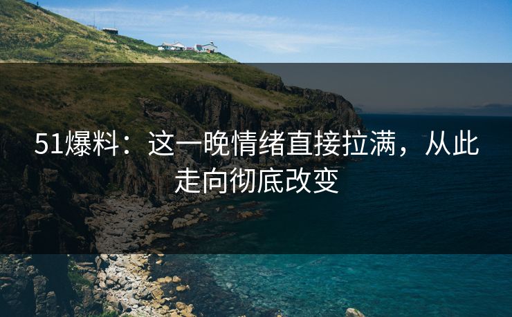 51爆料：这一晚情绪直接拉满，从此走向彻底改变