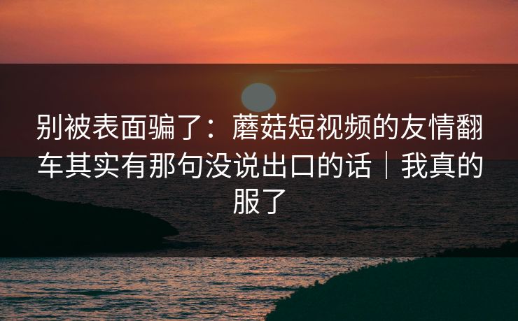 别被表面骗了：蘑菇短视频的友情翻车其实有那句没说出口的话｜我真的服了