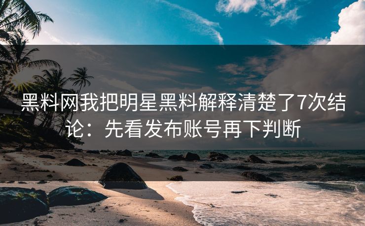 黑料网我把明星黑料解释清楚了7次结论：先看发布账号再下判断