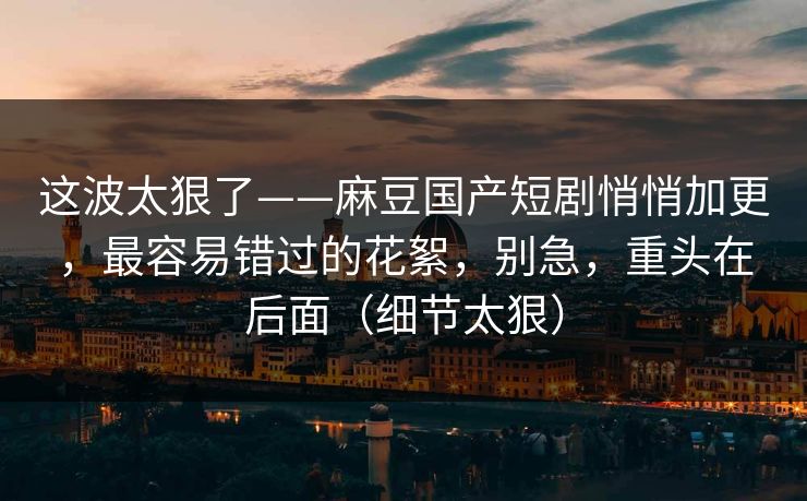 这波太狠了——麻豆国产短剧悄悄加更，最容易错过的花絮，别急，重头在后面（细节太狠）